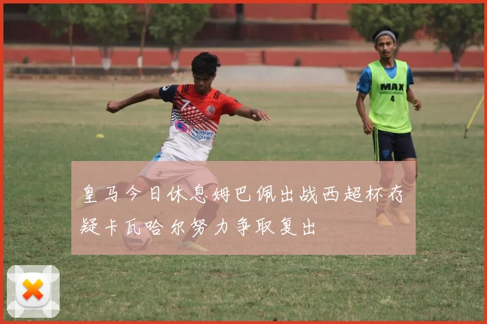皇马今日休息姆巴佩出战西超杯存疑卡瓦哈尔努力争取复出