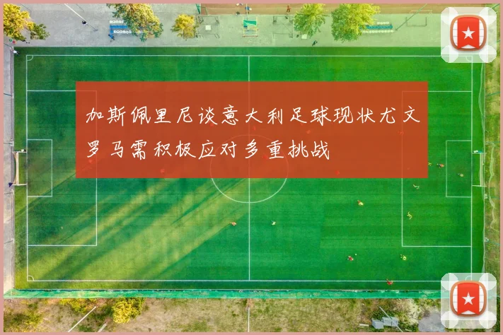 加斯佩里尼谈意大利足球现状尤文罗马需积极应对多重挑战