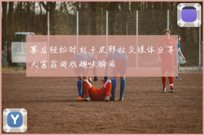 赛后轻松时刻卡皮耶社交媒体分享大富翁游戏趣味瞬间