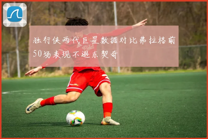 独行侠两代巨星数据对比弗拉格前50场表现不逊东契奇