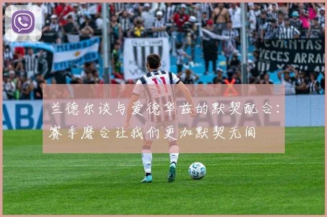 兰德尔谈与爱德华兹的默契配合：赛季磨合让我们更加默契无间