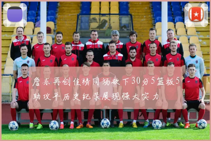 詹东再创佳绩同场砍下30分5篮板5助攻平历史纪录展现强大实力