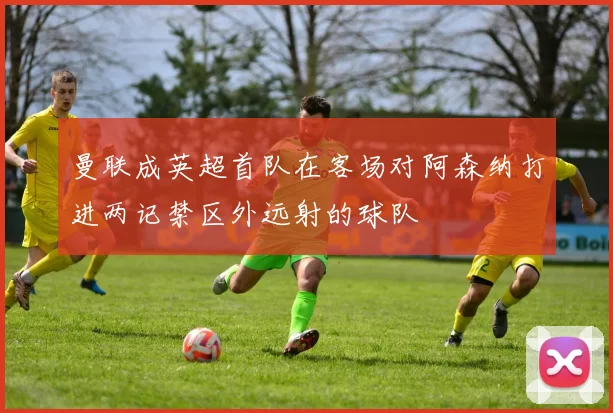 曼联成英超首队在客场对阿森纳打进两记禁区外远射的球队