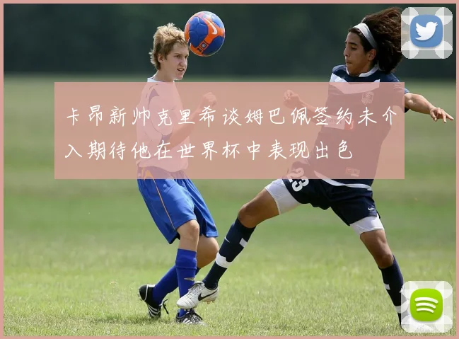 卡昂新帅克里希谈姆巴佩签约未介入期待他在世界杯中表现出色