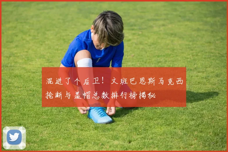 混进了个后卫！文班巴恩斯马克西抢断与盖帽总数排行榜揭秘