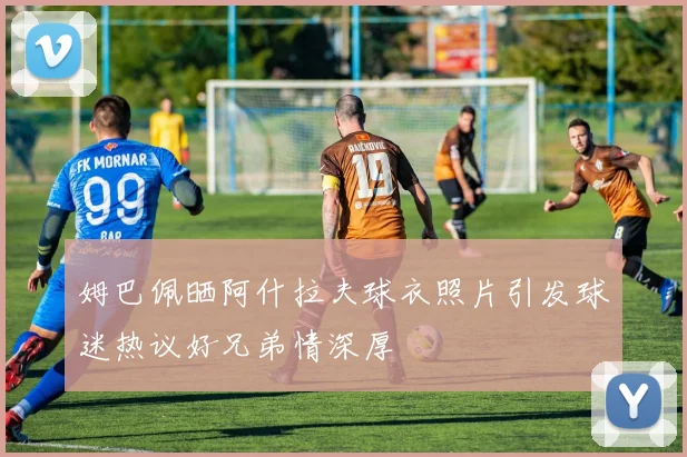姆巴佩晒阿什拉夫球衣照片引发球迷热议好兄弟情深厚
