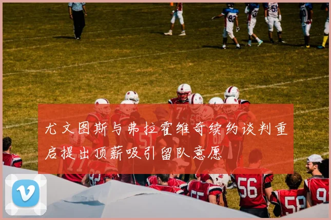 尤文图斯与弗拉霍维奇续约谈判重启提出顶薪吸引留队意愿
