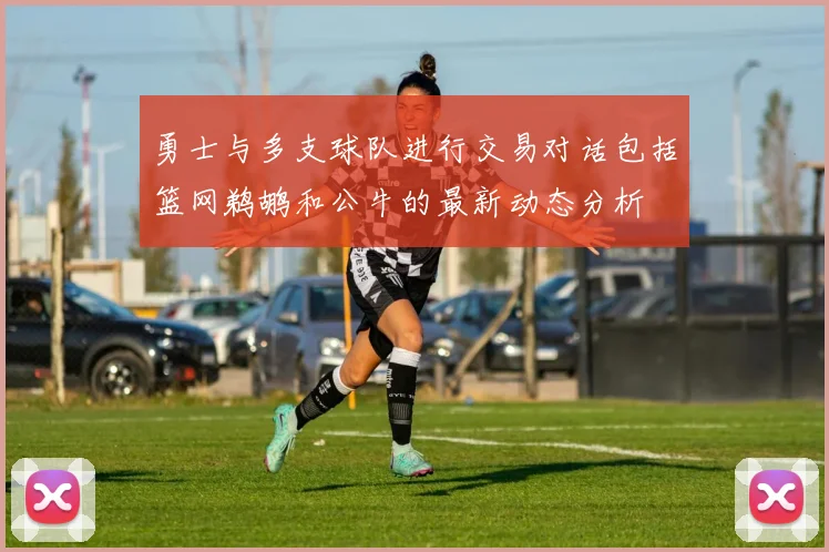 勇士与多支球队进行交易对话包括篮网鹈鹕和公牛的最新动态分析