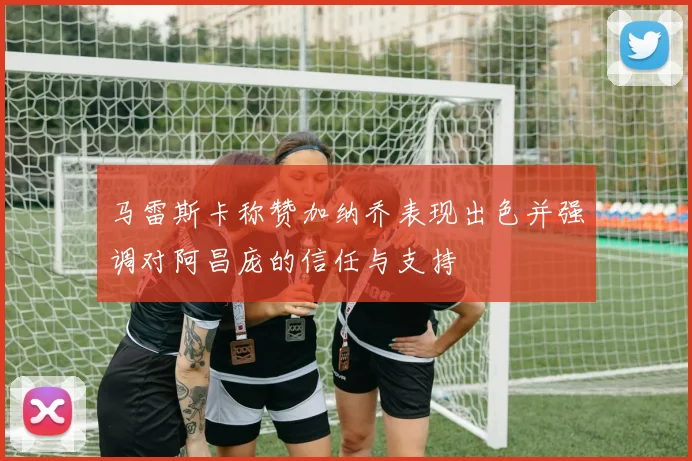 马雷斯卡称赞加纳乔表现出色并强调对阿昌庞的信任与支持