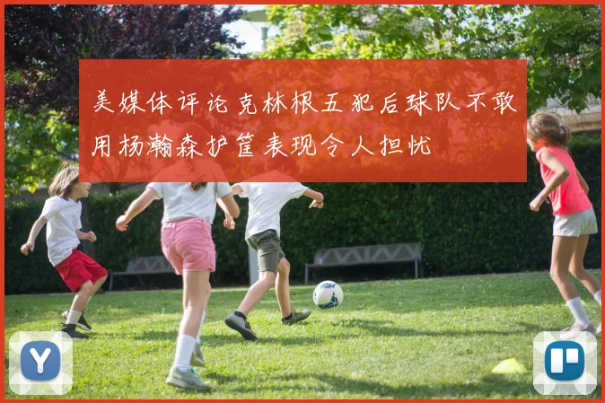 美媒体评论克林根五犯后球队不敢用杨瀚森护筐表现令人担忧