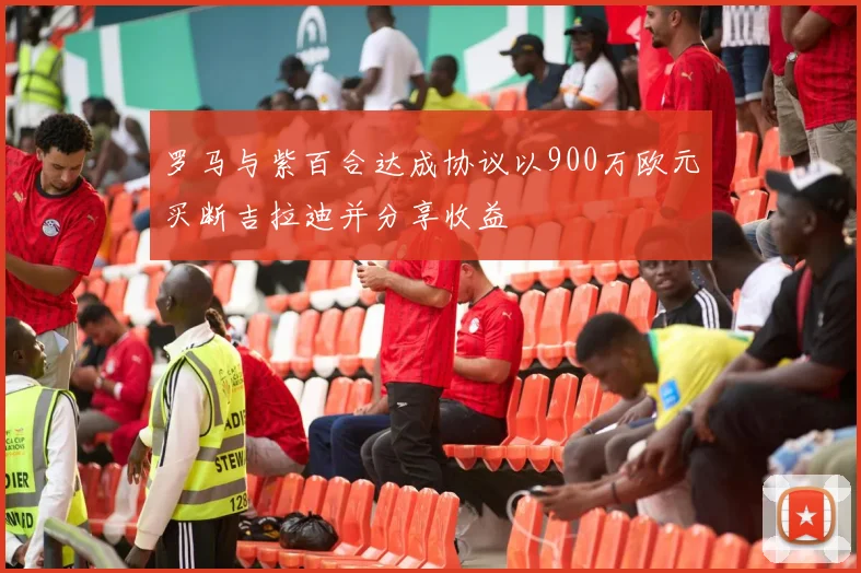 罗马与紫百合达成协议以900万欧元买断吉拉迪并分享收益