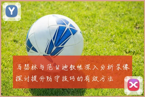 马瑟林与范甘迪教练深入分析录像探讨提升防守技巧的有效方法