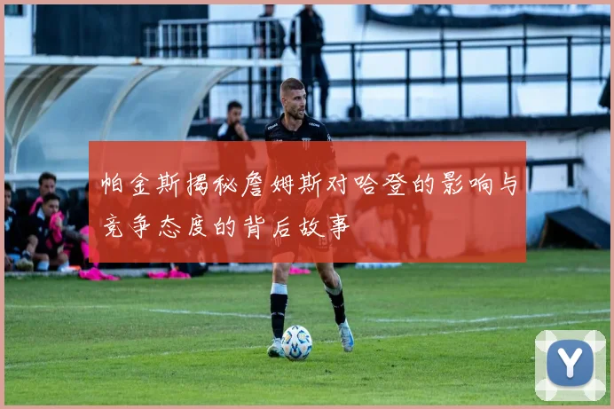 帕金斯揭秘詹姆斯对哈登的影响与竞争态度的背后故事