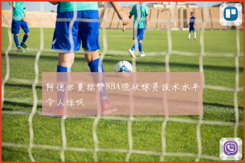 阿德尔曼称赞NBA现状球员技术水平令人惊叹