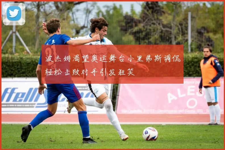 波杰姆渴望奥运舞台小里弗斯调侃轻松击败对手引发狂笑