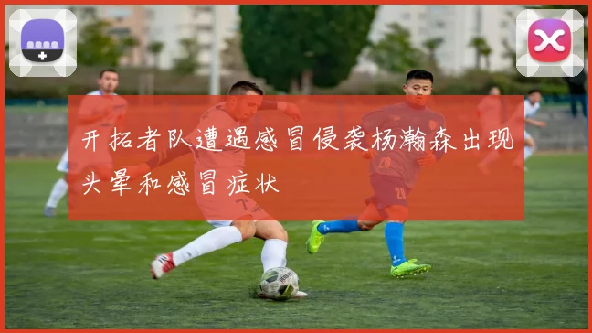 开拓者队遭遇感冒侵袭杨瀚森出现头晕和感冒症状