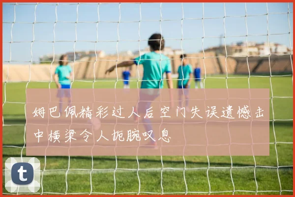 姆巴佩精彩过人后空门失误遗憾击中横梁令人扼腕叹息