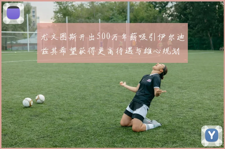 尤文图斯开出500万年薪吸引伊尔迪兹其希望获得更高待遇与雄心规划