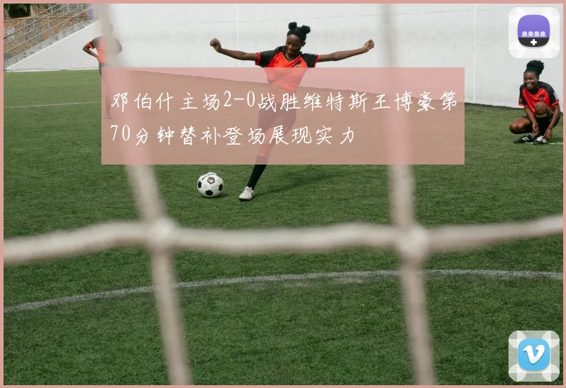 邓伯什主场2-0战胜维特斯王博豪第70分钟替补登场展现实力