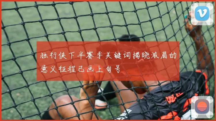 独行侠下半赛季关键词揭晓浓眉的意义征程已画上句号