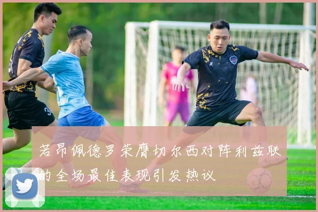 若昂佩德罗荣膺切尔西对阵利兹联的全场最佳表现引发热议