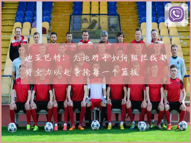 迪亚巴特：无论对手如何阻拦我都将全力以赴争抢每一个篮板
