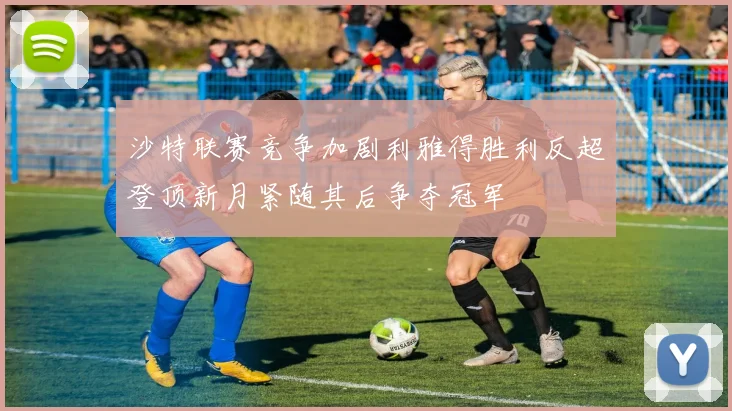 沙特联赛竞争加剧利雅得胜利反超登顶新月紧随其后争夺冠军