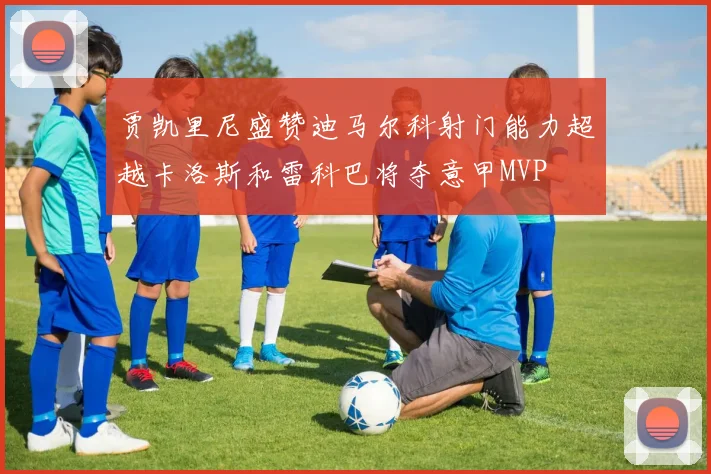 贾凯里尼盛赞迪马尔科射门能力超越卡洛斯和雷科巴将夺意甲MVP