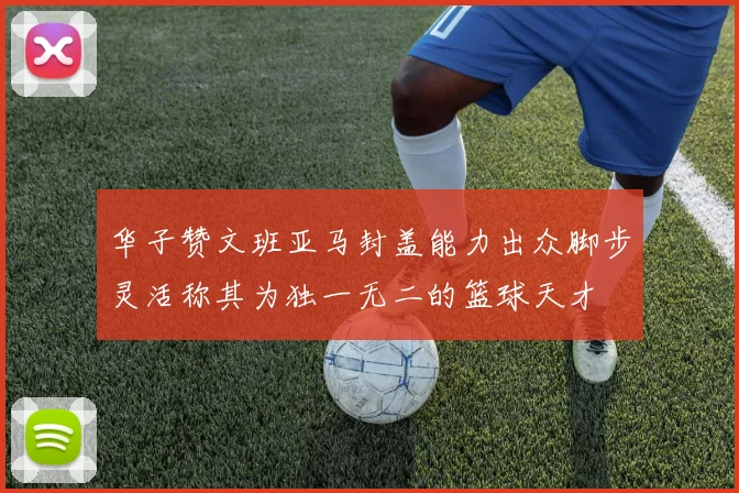 华子赞文班亚马封盖能力出众脚步灵活称其为独一无二的篮球天才