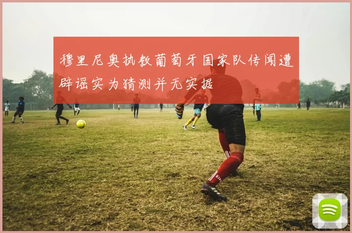 穆里尼奥执教葡萄牙国家队传闻遭辟谣实为猜测并无实据
