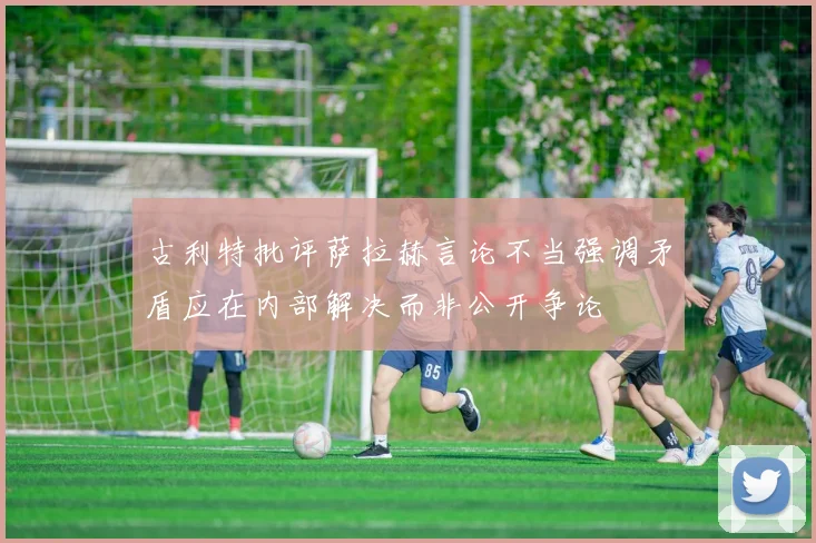 古利特批评萨拉赫言论不当强调矛盾应在内部解决而非公开争论