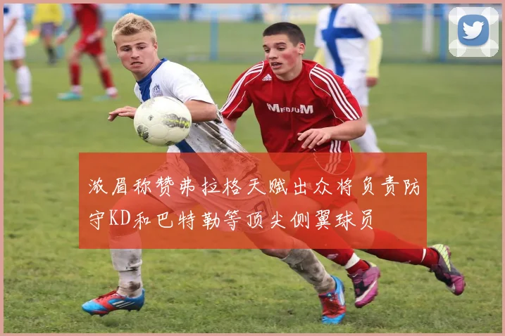 浓眉称赞弗拉格天赋出众将负责防守KD和巴特勒等顶尖侧翼球员