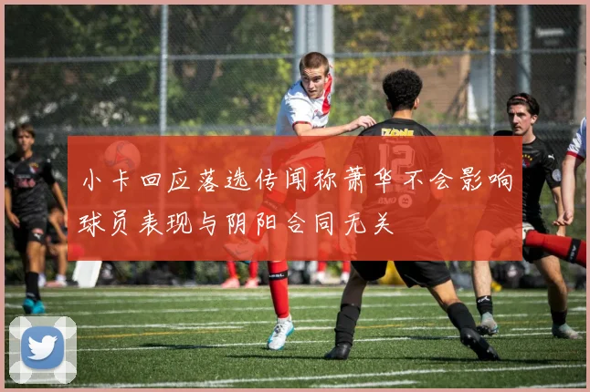 小卡回应落选传闻称萧华不会影响球员表现与阴阳合同无关