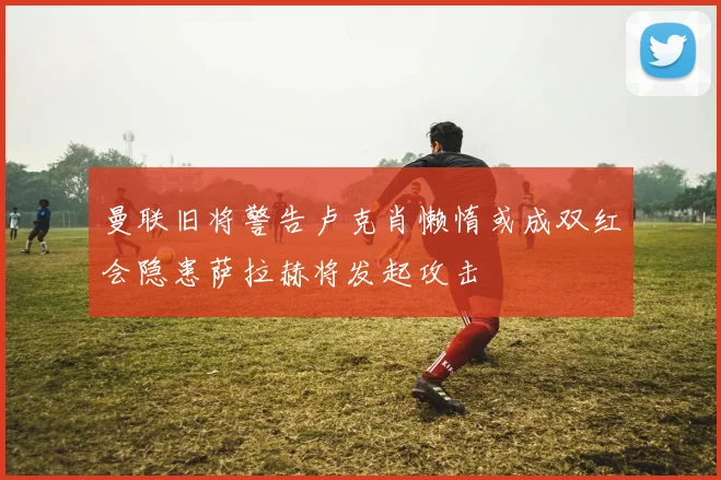 曼联旧将警告卢克肖懒惰或成双红会隐患萨拉赫将发起攻击