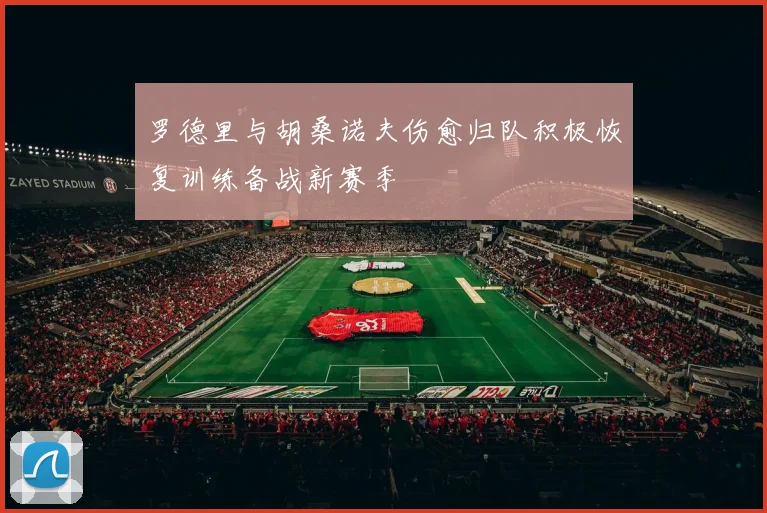 罗德里与胡桑诺夫伤愈归队积极恢复训练备战新赛季