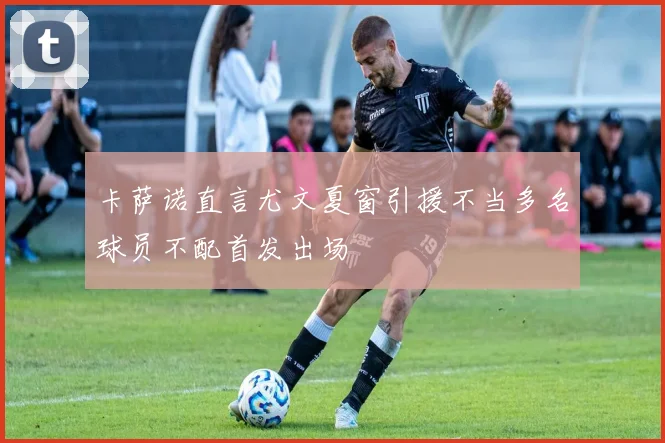 卡萨诺直言尤文夏窗引援不当多名球员不配首发出场
