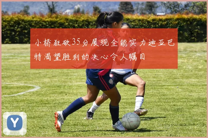 小桥狂砍35分展现全能实力迪亚巴特渴望胜利的决心令人瞩目