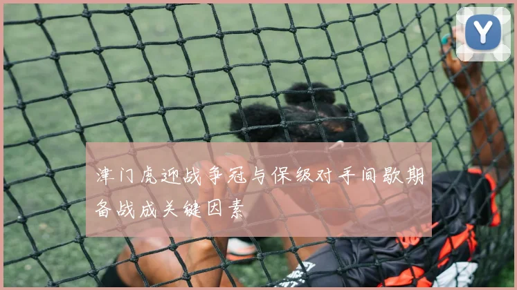 津门虎迎战争冠与保级对手间歇期备战成关键因素
