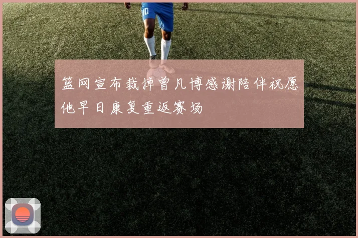 篮网宣布裁掉曾凡博感谢陪伴祝愿他早日康复重返赛场