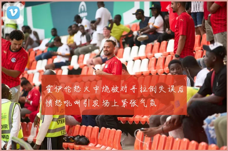 霍伊伦怒火中烧被对手拉倒失误后愤怒吼叫引发场上紧张气氛