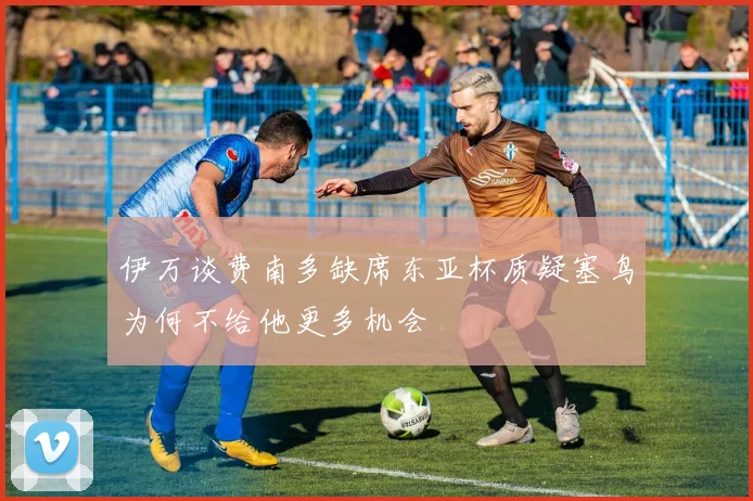 伊万谈费南多缺席东亚杯质疑塞鸟为何不给他更多机会