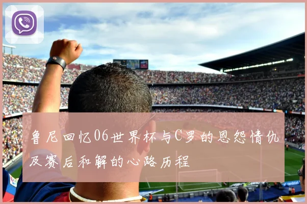 鲁尼回忆06世界杯与C罗的恩怨情仇及赛后和解的心路历程
