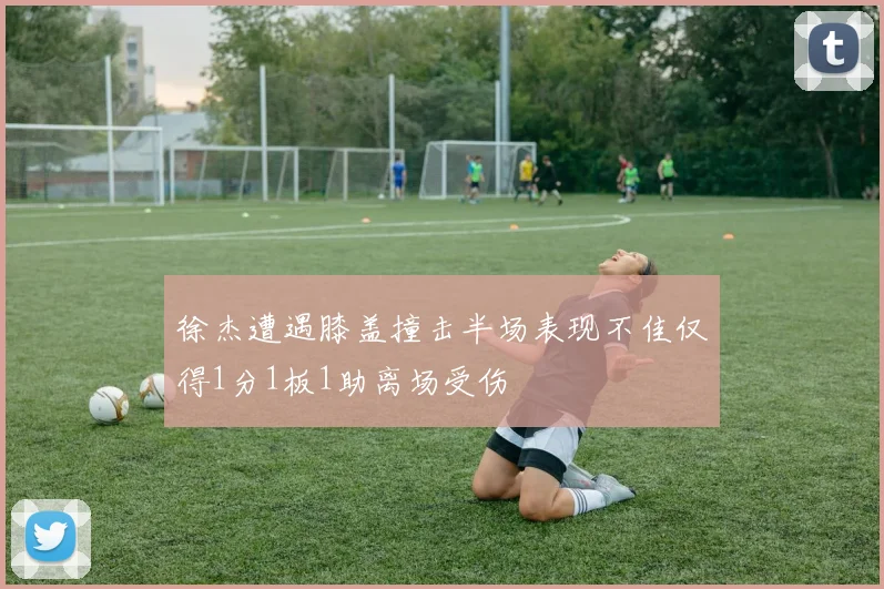 徐杰遭遇膝盖撞击半场表现不佳仅得1分1板1助离场受伤