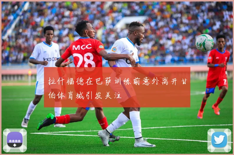 拉什福德在巴萨训练前意外离开甘伯体育城引发关注